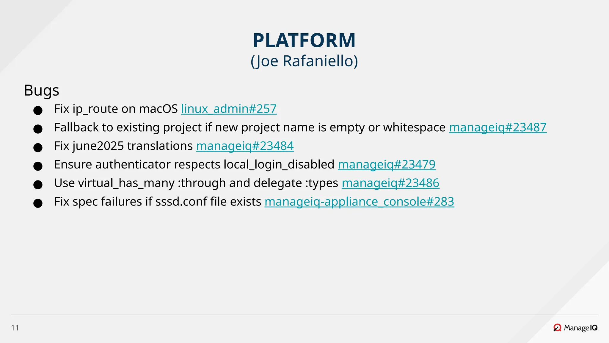 11
Bugs
● Fix ip_route on macOS linux_admin#257
● Fallback to existing project if new project name is empty or whitespace manageiq#23487
● Fix june2025 translations manageiq#23484
● Ensure authenticator respects local_login_disabled manageiq#23479
● Use virtual_has_many :through and delegate :types manageiq#23486
● Fix spec failures if sssd.conf file exists manageiq-appliance_console#283
PLATFORM
(Joe Rafaniello)
 