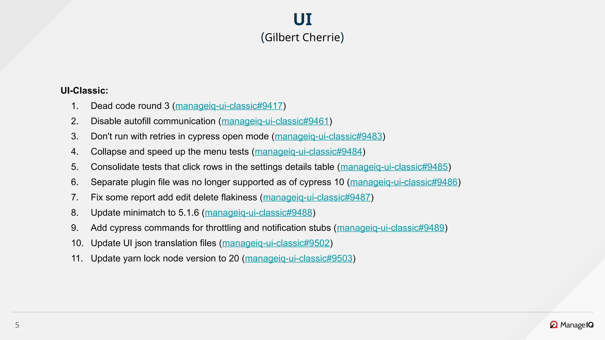 5
UI-Classic:
1. Dead code round 3 (manageiq-ui-classic#9417)
2. Disable autofill communication (manageiq-ui-classic#9461)
3. Don't run with retries in cypress open mode (manageiq-ui-classic#9483)
4. Collapse and speed up the menu tests (manageiq-ui-classic#9484)
5. Consolidate tests that click rows in the settings details table (manageiq-ui-classic#9485)
6. Separate plugin file was no longer supported as of cypress 10 (manageiq-ui-classic#9486)
7. Fix some report add edit delete flakiness (manageiq-ui-classic#9487)
8. Update minimatch to 5.1.6 (manageiq-ui-classic#9488)
9. Add cypress commands for throttling and notification stubs (manageiq-ui-classic#9489)
10. Update UI json translation files (manageiq-ui-classic#9502)
11. Update yarn lock node version to 20 (manageiq-ui-classic#9503)
UI
(Gilbert Cherrie)
 