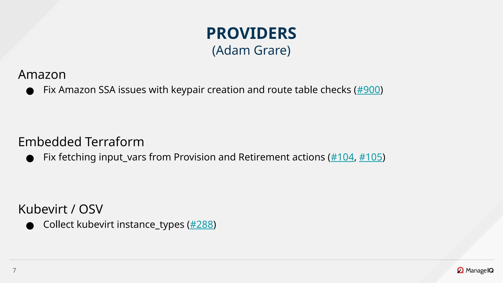 7
Amazon
● Fix Amazon SSA issues with keypair creation and route table checks (#900)
Embedded Terraform
● Fix fetching input_vars from Provision and Retirement actions (#104, #105)
Kubevirt / OSV
● Collect kubevirt instance_types (#288)
PROVIDERS
(Adam Grare)
 