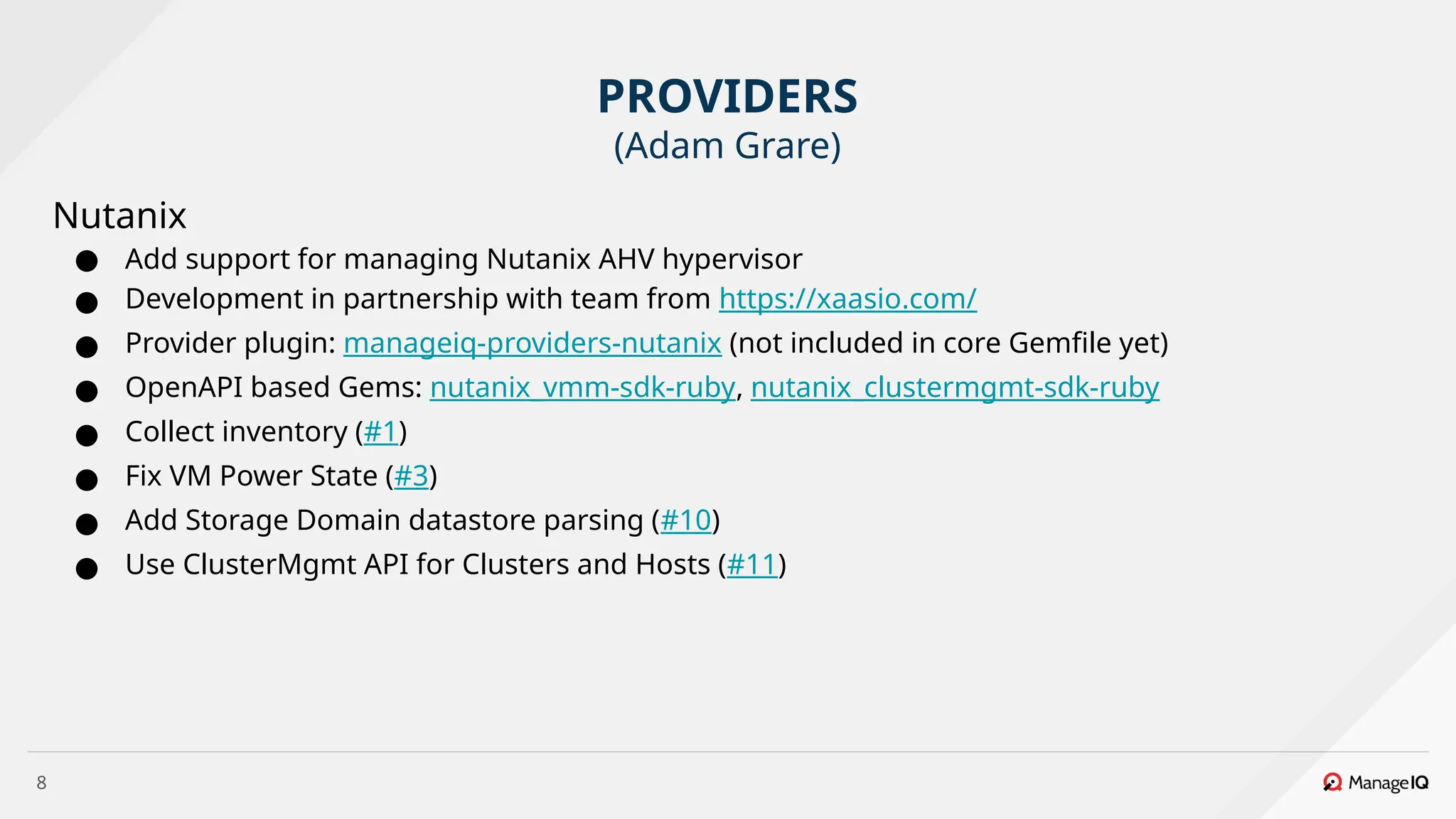 8
Nutanix
● Add support for managing Nutanix AHV hypervisor
● Development in partnership with team from https://xaasio.com/
● Provider plugin: manageiq-providers-nutanix (not included in core Gemfile yet)
● OpenAPI based Gems: nutanix_vmm-sdk-ruby, nutanix_clustermgmt-sdk-ruby
● Collect inventory (#1)
● Fix VM Power State (#3)
● Add Storage Domain datastore parsing (#10)
● Use ClusterMgmt API for Clusters and Hosts (#11)
PROVIDERS
(Adam Grare)
 