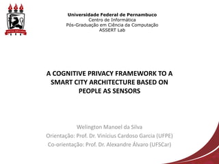 Universidade Federal de Pernambuco
                 Centro de Informática
        Pós-Graduação em Ciência da Computação
                      ASSERT Lab




A COGNITIVE PRIVACY FRAMEWORK TO A
 SMART CITY ARCHITECTURE BASED ON
         PEOPLE AS SENSORS



            Welington Manoel da Silva
Orientação: Prof. Dr. Vinícius Cardoso Garcia (UFPE)
Co-orientação: Prof. Dr. Alexandre Álvaro (UFSCar)
 