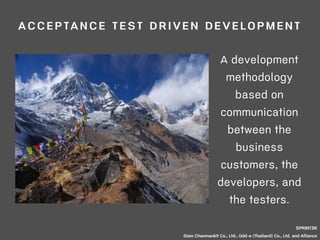 ACCEPTANCE TEST DRIVEN DEVELOPMENT 
A development 
methodology 
based on 
communication 
between the 
business 
customers, the 
developers, and 
the testers. 
SPRINT3R 
Siam Chamnankit Co., Ltd., Odd-e (Thailand) Co., Ltd. and Alliance 
 