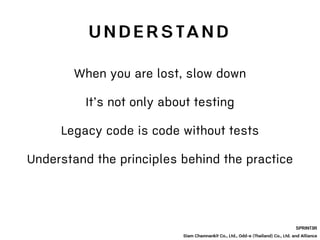 SPRINT3R
Siam Chamnankit Co., Ltd., Odd-e (Thailand) Co., Ltd. and Alliance
When you are lost, slow down
It’s not only about testing
Legacy code is code without tests
Understand the principles behind the practice
U N D E R S TA N D
 