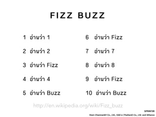 SPRINT3R
Siam Chamnankit Co., Ltd., Odd-e (Thailand) Co., Ltd. and Alliance
1 อ่านว่า 1
2 อ่านว่า 2
3 อ่านว่า Fizz
4 อ่านว่า 4
F I Z Z B U Z Z
5 อ่านว่า Buzz
6 อ่านว่า Fizz
7 อ่านว่า 7
8 อ่านว่า 8
9 อ่านว่า Fizz
10 อ่านว่า Buzz
http://en.wikipedia.org/wiki/Fizz_buzz
 