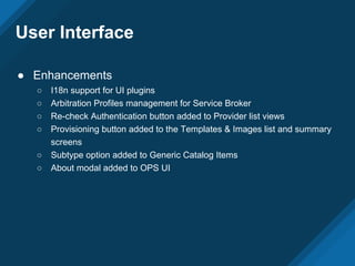User Interface
● Enhancements
○ I18n support for UI plugins
○ Arbitration Profiles management for Service Broker
○ Re-check Authentication button added to Provider list views
○ Provisioning button added to the Templates & Images list and summary
screens
○ Subtype option added to Generic Catalog Items
○ About modal added to OPS UI
 