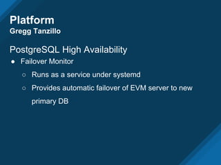 Platform
Gregg Tanzillo
PostgreSQL High Availability
● Failover Monitor
○ Runs as a service under systemd
○ Provides automatic failover of EVM server to new
primary DB
 