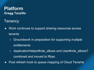 Platform
Gregg Tanzillo
Tenancy
● Work continues to support sharing resources across
tenants
○ Groundwork in preparation for supporting multiple
entitlements
○ ApplicationHelper#role_allows and User#role_allows?
combined and moved to Rbac
● Post refresh hook to queue mapping of Cloud Tenants
 