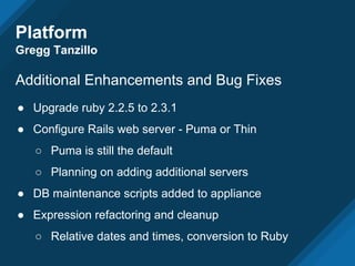 Additional Enhancements and Bug Fixes
● Upgrade ruby 2.2.5 to 2.3.1
● Configure Rails web server - Puma or Thin
○ Puma is still the default
○ Planning on adding additional servers
● DB maintenance scripts added to appliance
● Expression refactoring and cleanup
○ Relative dates and times, conversion to Ruby
Platform
Gregg Tanzillo
 