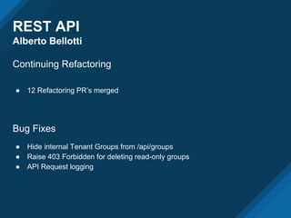 REST API
Alberto Bellotti
Continuing Refactoring
● 12 Refactoring PR’s merged
Bug Fixes
● Hide internal Tenant Groups from /api/groups
● Raise 403 Forbidden for deleting read-only groups
● API Request logging
 