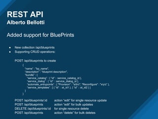REST API
Alberto Bellotti
Added support for BluePrints
● New collection /api/blueprints
● Supporting CRUD operations:
POST /api/blueprints to create
{
“name” : "bp_name",
“description” : “blueprint description",
“bundle” : {
“service_catalog” : { “id” : :service_catalog_id },
“service_dialog” : { “id” : :service_dialog_id },
“automate_entrypoints” : { "Provision" : "a/b/c", "Reconfigure" : "x/y/z” },
“service_templates” : [ { “id” : :st_id1 }, { “id” : :st_id2 } ]
}
}
POST /api/blueprints/:id action “edit” for single resource update
POST /api/blueprints action “edit” for bulk updates
DELETE /api/blueprints/:id for single resource delete
POST /api/blueprints action “delete” for bulk deletes
 