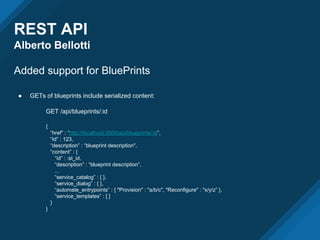 REST API
Alberto Bellotti
Added support for BluePrints
● GETs of blueprints include serialized content:
GET /api/blueprints/:id
{
“href” : “http://localhost:3000/api/blueprints/:id”,
“Id” : 123,
“description” : “blueprint description",
“content” : {
“id” : :st_id,
“description” : “blueprint description”,
...
“service_catalog” : { },
“service_dialog” : { },
“automate_entrypoints” : { "Provision" : "a/b/c", "Reconfigure" : "x/y/z” },
“service_templates” : [ ]
}
}
 
