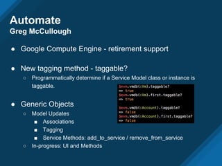 Automate
Greg McCullough
● Google Compute Engine - retirement support
● New tagging method - taggable?
○ Programmatically determine if a Service Model class or instance is
taggable.
● Generic Objects
○ Model Updates
■ Associations
■ Tagging
■ Service Methods: add_to_service / remove_from_service
○ In-progress: UI and Methods
 