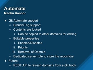 Automate
Madhu Kanoor
● Git Automate support
○ Branch/Tag support
○ Contents are locked
i. Can be copied to other domains for editing
○ Editable properties
i. Enabled/Disabled
ii. Priority
iii. Removal of Domain
○ Dedicated server role to store the repository
● Future
○ REST API to refresh domains from a Git hook
 