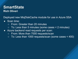 SmartState
Rich Oliveri
Deployed new MiqDiskCache module for use in Azure SSA
● Scan time:
○ From: Greater than 20 minutes
○ To: Less than 5 minutes (some cases < 2 minutes)
● Azure backend read requests per scan:
○ From: More than 7000 requests/scan
○ To: Less than 1000 requests/scan (some cases < 400)
 