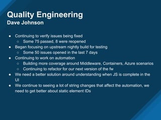 Quality Engineering
Dave Johnson
● Continuing to verify issues being fixed
○ Some 75 passed, 8 were reopened
● Began focusing on upstream nightly build for testing
○ Some 50 issues opened in the last 7 days
● Continuing to work on automation
○ Building more coverage around Middleware, Containers, Azure scenarios
○ Continuing to refactor for our next version of the fw
● We need a better solution around understanding when JS is complete in the
UI
● We continue to seeing a lot of string changes that affect the automation, we
need to get better about static element IDs
 