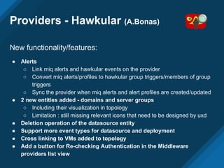 Providers - Hawkular (A.Bonas)
New functionality/features:
● Alerts
○ Link miq alerts and hawkular events on the provider
○ Convert miq alerts/profiles to hawkular group triggers/members of group
triggers
○ Sync the provider when miq alerts and alert profiles are created/updated
● 2 new entities added - domains and server groups
○ Including their visualization in topology
○ Limitation : still missing relevant icons that need to be designed by uxd
● Deletion operation of the datasource entity
● Support more event types for datasource and deployment
● Cross linking to VMs added to topology
● Add a button for Re-checking Authentication in the Middleware
providers list view
 