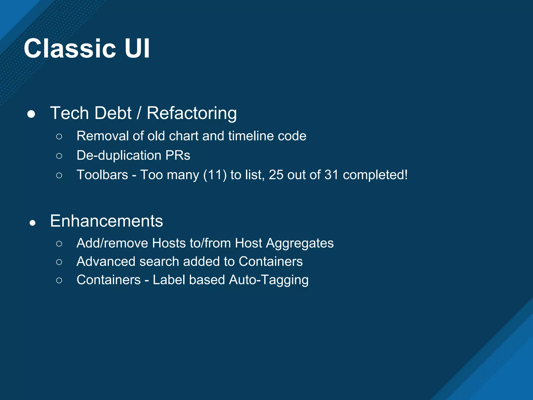 Classic UI
● Tech Debt / Refactoring
○ Removal of old chart and timeline code
○ De-duplication PRs
○ Toolbars - Too many (11) to list, 25 out of 31 completed!
● Enhancements
○ Add/remove Hosts to/from Host Aggregates
○ Advanced search added to Containers
○ Containers - Label based Auto-Tagging
 
