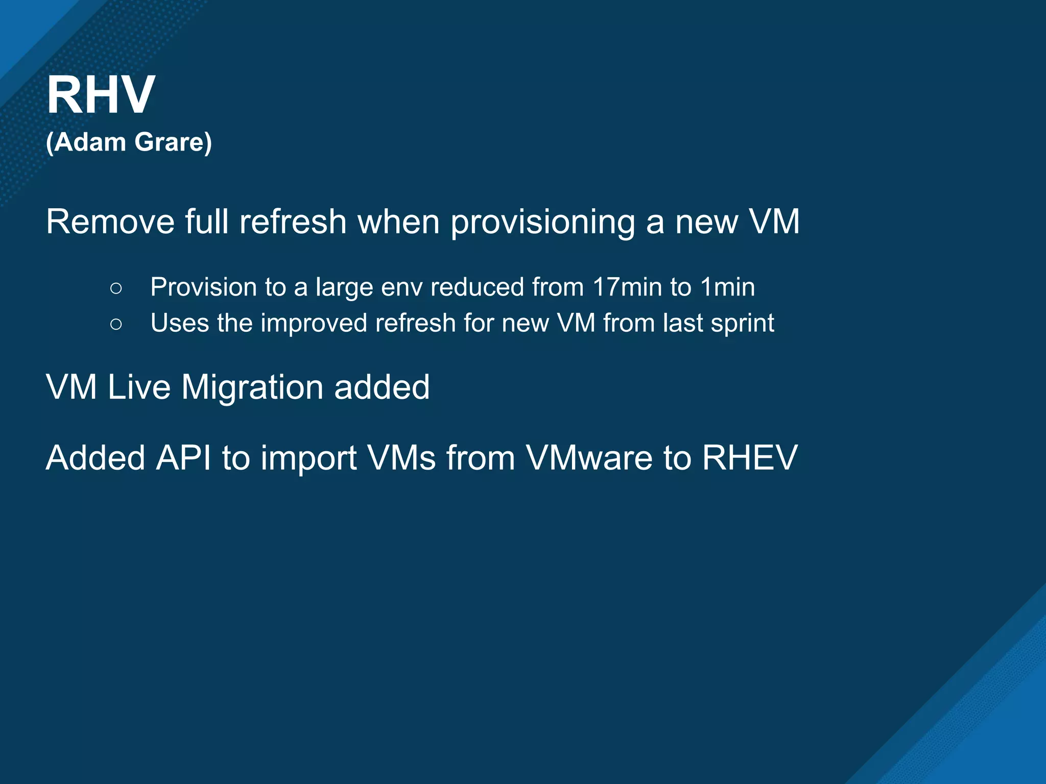 RHV
(Adam Grare)
Remove full refresh when provisioning a new VM
○ Provision to a large env reduced from 17min to 1min
○ Uses the improved refresh for new VM from last sprint
VM Live Migration added
Added API to import VMs from VMware to RHEV
 