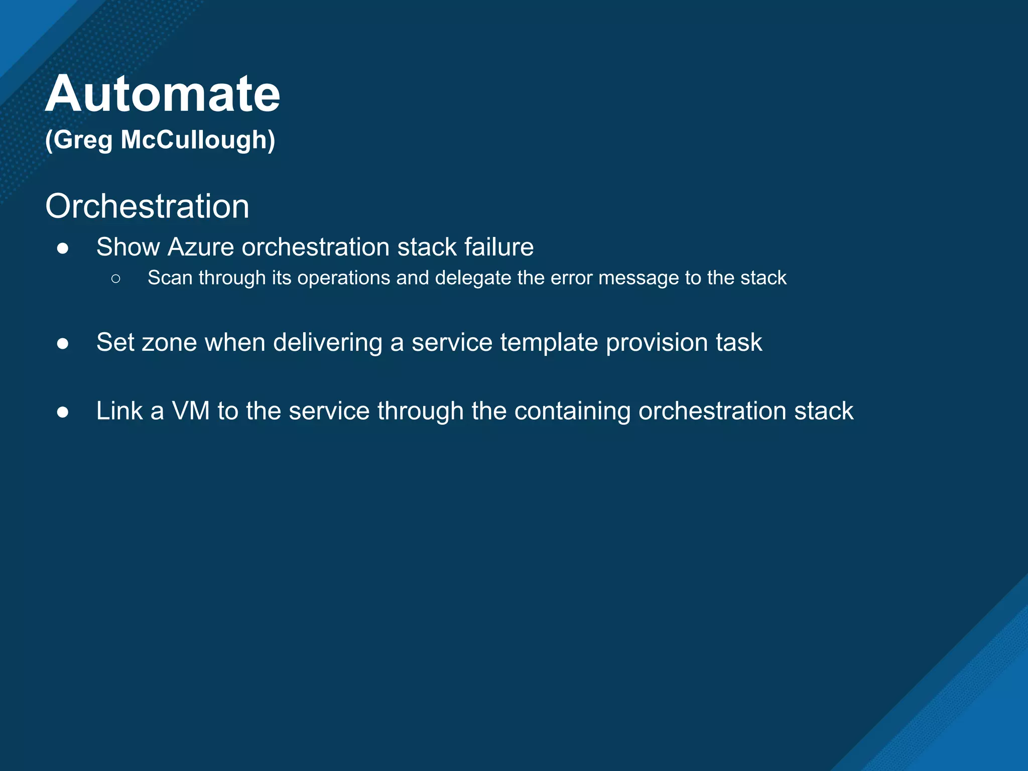Automate
(Greg McCullough)
Orchestration
● Show Azure orchestration stack failure
○ Scan through its operations and delegate the error message to the stack
● Set zone when delivering a service template provision task
● Link a VM to the service through the containing orchestration stack
 