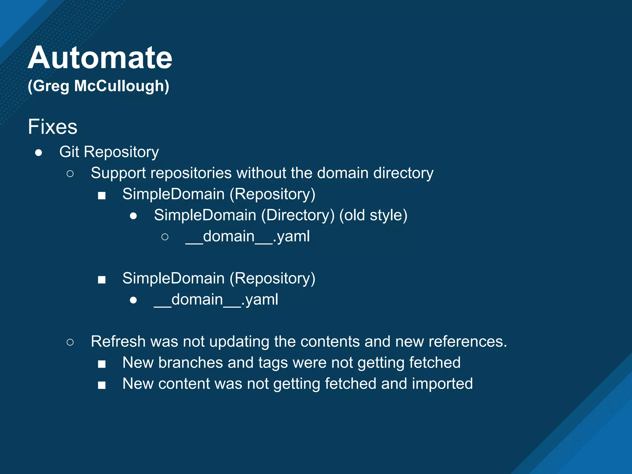 Automate
(Greg McCullough)
Fixes
● Git Repository
○ Support repositories without the domain directory
■ SimpleDomain (Repository)
● SimpleDomain (Directory) (old style)
○ __domain__.yaml
■ SimpleDomain (Repository)
● __domain__.yaml
○ Refresh was not updating the contents and new references.
■ New branches and tags were not getting fetched
■ New content was not getting fetched and imported
 