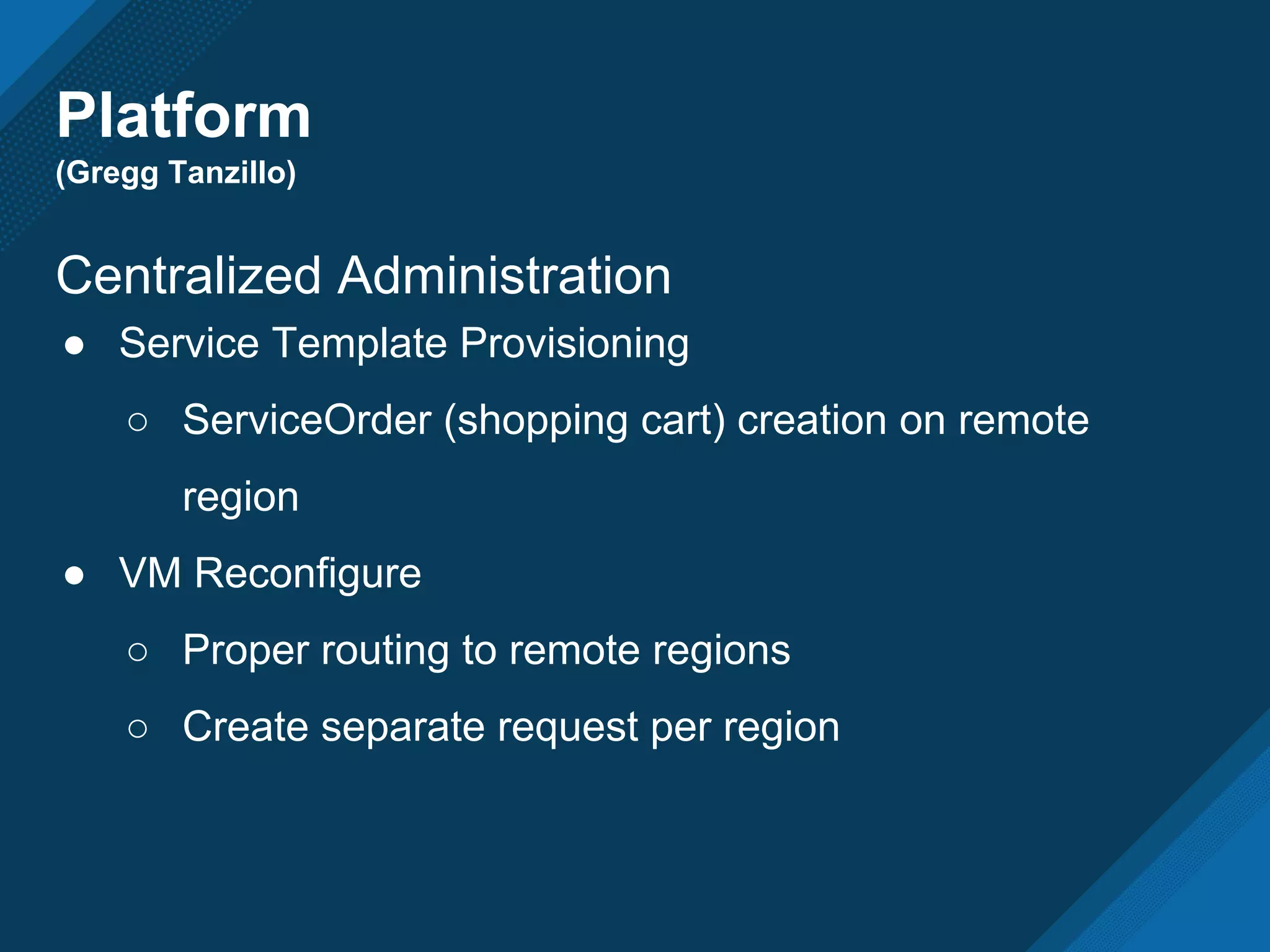 Platform
(Gregg Tanzillo)
Centralized Administration
● Service Template Provisioning
○ ServiceOrder (shopping cart) creation on remote
region
● VM Reconfigure
○ Proper routing to remote regions
○ Create separate request per region
 