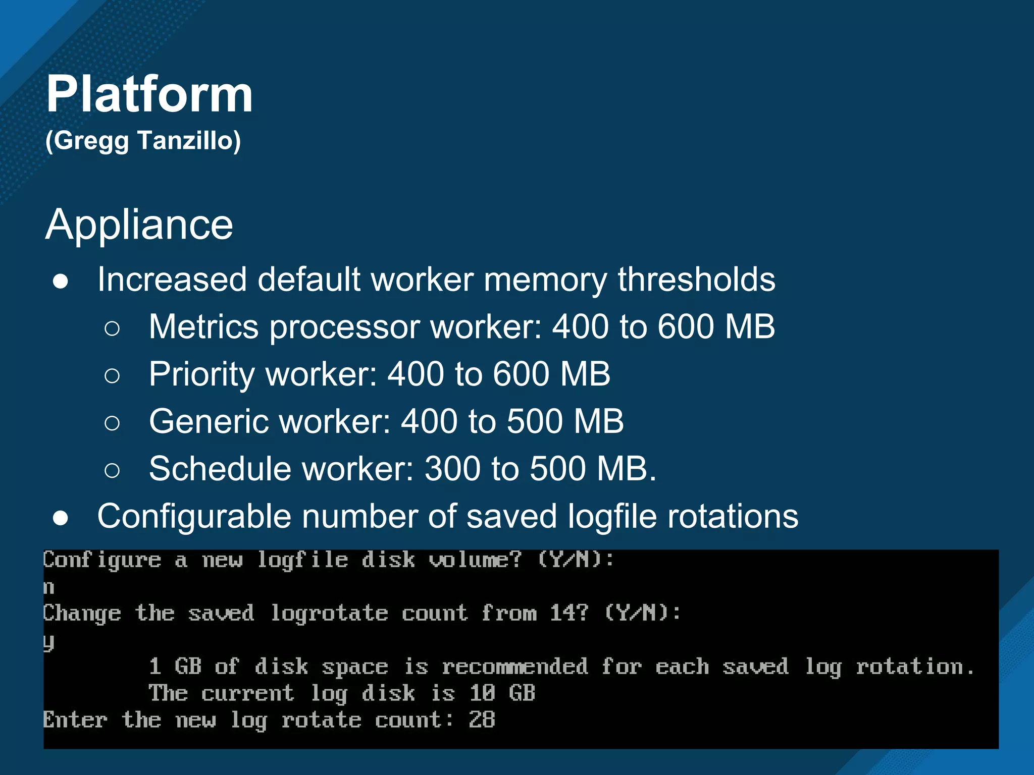 Platform
(Gregg Tanzillo)
Appliance
● Increased default worker memory thresholds
○ Metrics processor worker: 400 to 600 MB
○ Priority worker: 400 to 600 MB
○ Generic worker: 400 to 500 MB
○ Schedule worker: 300 to 500 MB.
● Configurable number of saved logfile rotations
 