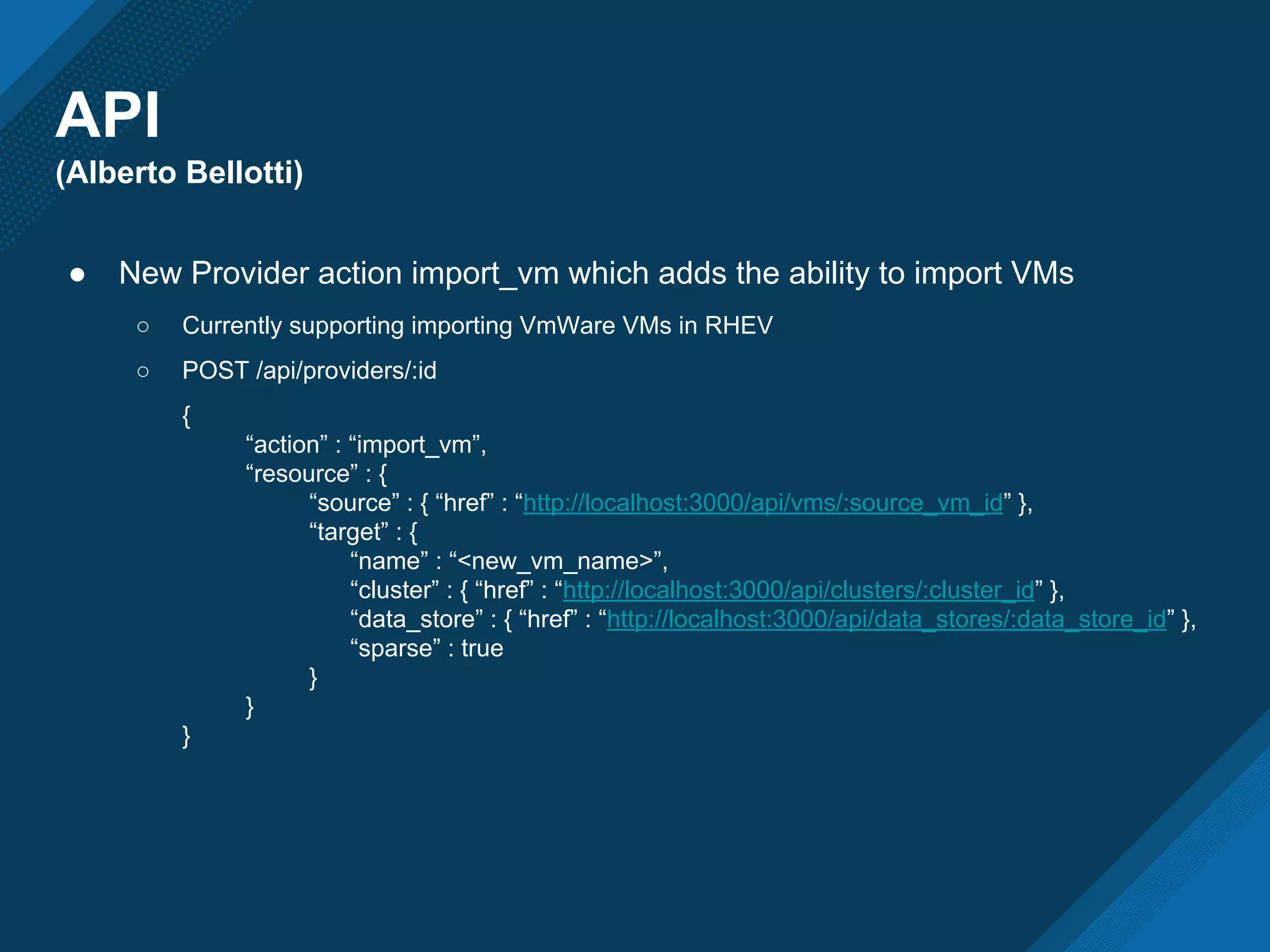 API
(Alberto Bellotti)
● New Provider action import_vm which adds the ability to import VMs
○ Currently supporting importing VmWare VMs in RHEV
○ POST /api/providers/:id
{
“action” : “import_vm”,
“resource” : {
“source” : { “href” : “http://localhost:3000/api/vms/:source_vm_id” },
“target” : {
“name” : “<new_vm_name>”,
“cluster” : { “href” : “http://localhost:3000/api/clusters/:cluster_id” },
“data_store” : { “href” : “http://localhost:3000/api/data_stores/:data_store_id” },
“sparse” : true
}
}
}
 