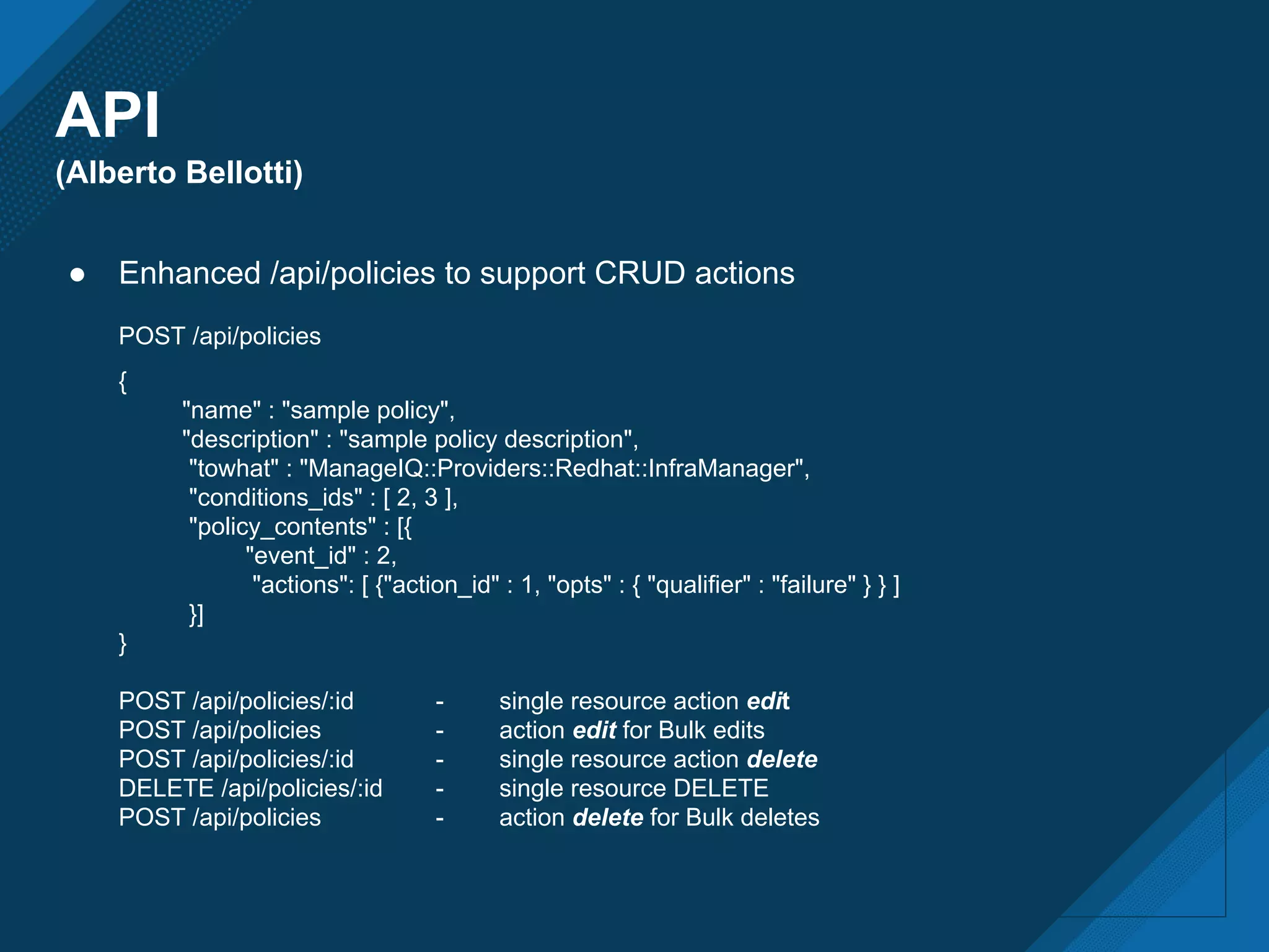 API
(Alberto Bellotti)
● Enhanced /api/policies to support CRUD actions
POST /api/policies
{
"name" : "sample policy",
"description" : "sample policy description",
"towhat" : "ManageIQ::Providers::Redhat::InfraManager",
"conditions_ids" : [ 2, 3 ],
"policy_contents" : [{
"event_id" : 2,
"actions": [ {"action_id" : 1, "opts" : { "qualifier" : "failure" } } ]
}]
}
POST /api/policies/:id - single resource action edit
POST /api/policies - action edit for Bulk edits
POST /api/policies/:id - single resource action delete
DELETE /api/policies/:id - single resource DELETE
POST /api/policies - action delete for Bulk deletes
 
