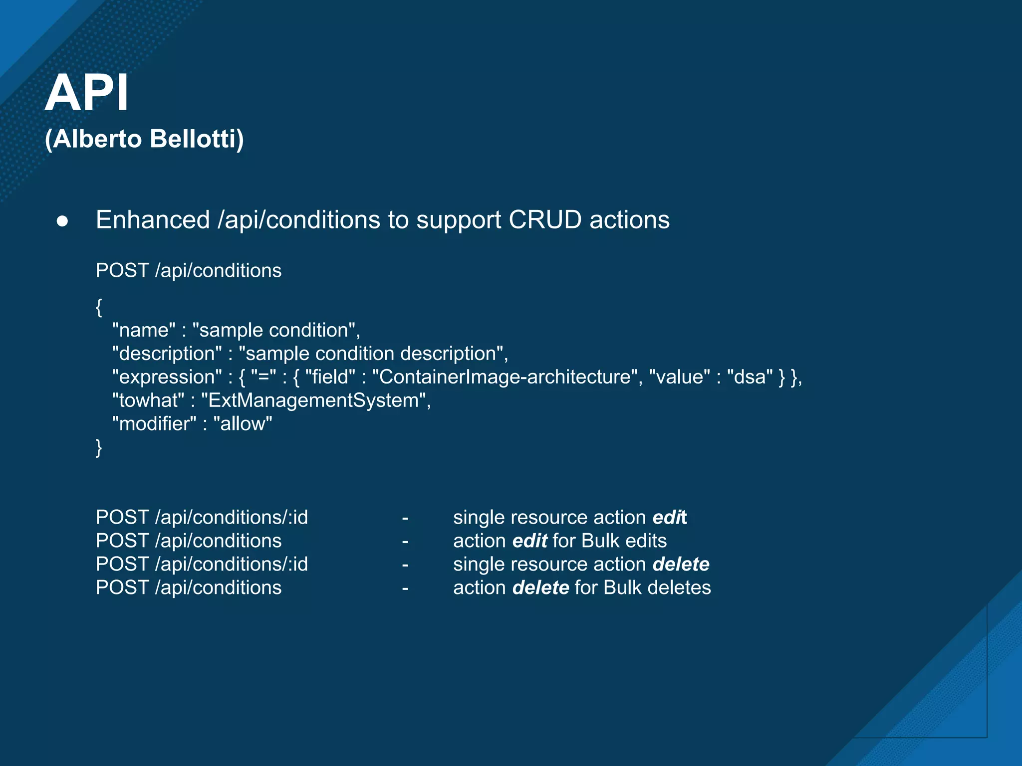 API
(Alberto Bellotti)
● Enhanced /api/conditions to support CRUD actions
POST /api/conditions
{
"name" : "sample condition",
"description" : "sample condition description",
"expression" : { "=" : { "field" : "ContainerImage-architecture", "value" : "dsa" } },
"towhat" : "ExtManagementSystem",
"modifier" : "allow"
}
POST /api/conditions/:id - single resource action edit
POST /api/conditions - action edit for Bulk edits
POST /api/conditions/:id - single resource action delete
POST /api/conditions - action delete for Bulk deletes
 