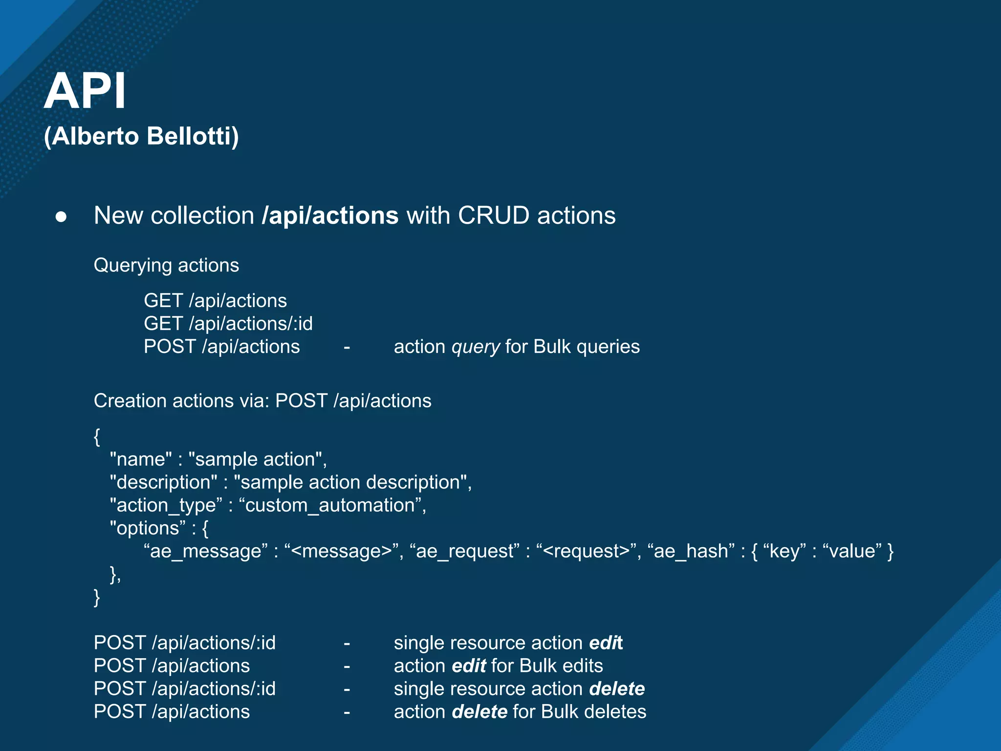 API
(Alberto Bellotti)
● New collection /api/actions with CRUD actions
Querying actions
GET /api/actions
GET /api/actions/:id
POST /api/actions - action query for Bulk queries
Creation actions via: POST /api/actions
{
"name" : "sample action",
"description" : "sample action description",
"action_type” : “custom_automation”,
"options” : {
“ae_message” : “<message>”, “ae_request” : “<request>”, “ae_hash” : { “key” : “value” }
},
}
POST /api/actions/:id - single resource action edit
POST /api/actions - action edit for Bulk edits
POST /api/actions/:id - single resource action delete
POST /api/actions - action delete for Bulk deletes
 