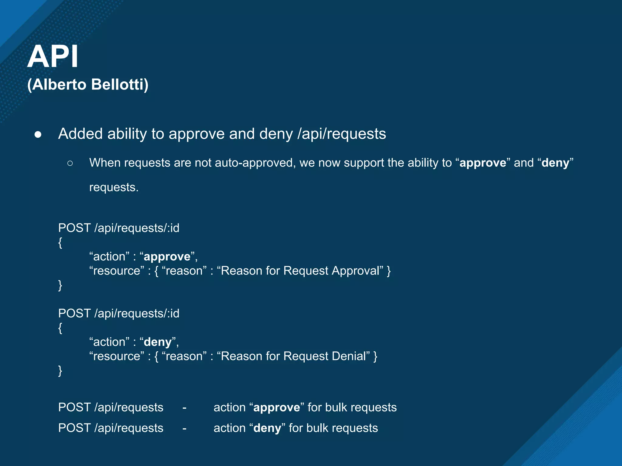 API
(Alberto Bellotti)
● Added ability to approve and deny /api/requests
○ When requests are not auto-approved, we now support the ability to “approve” and “deny”
requests.
POST /api/requests/:id
{
“action” : “approve”,
“resource” : { “reason” : “Reason for Request Approval” }
}
POST /api/requests/:id
{
“action” : “deny”,
“resource” : { “reason” : “Reason for Request Denial” }
}
POST /api/requests - action “approve” for bulk requests
POST /api/requests - action “deny” for bulk requests
 
