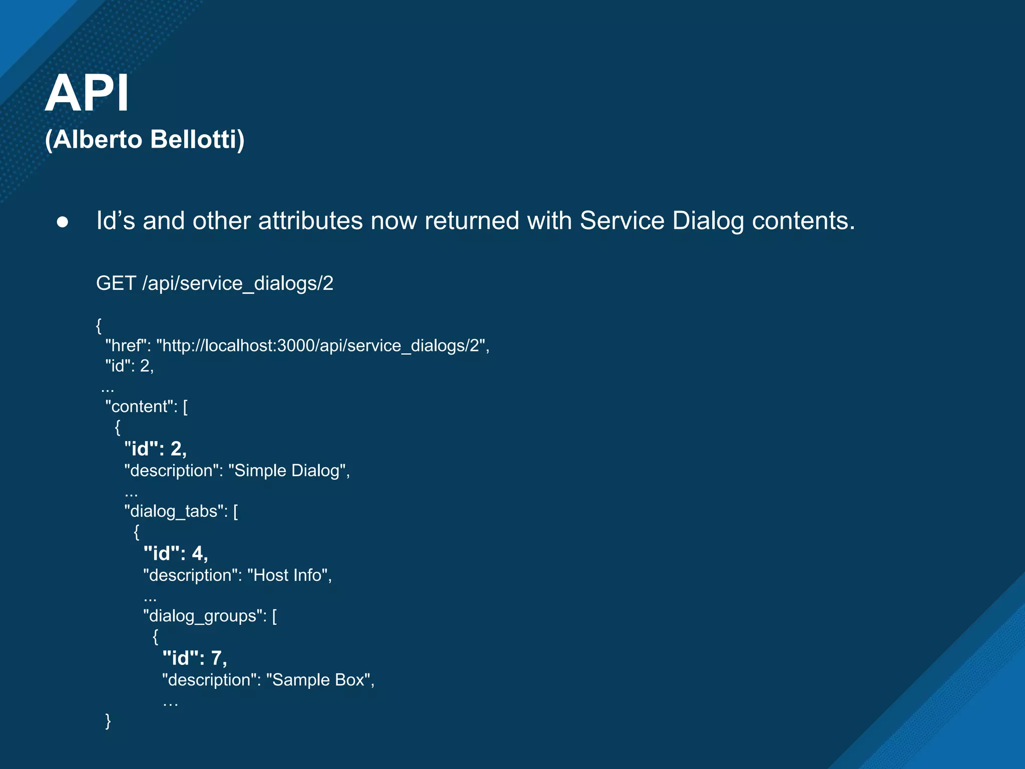 API
(Alberto Bellotti)
● Id’s and other attributes now returned with Service Dialog contents.
GET /api/service_dialogs/2
{
"href": "http://localhost:3000/api/service_dialogs/2",
"id": 2,
...
"content": [
{
"id": 2,
"description": "Simple Dialog",
...
"dialog_tabs": [
{
"id": 4,
"description": "Host Info",
...
"dialog_groups": [
{
"id": 7,
"description": "Sample Box",
…
}
 