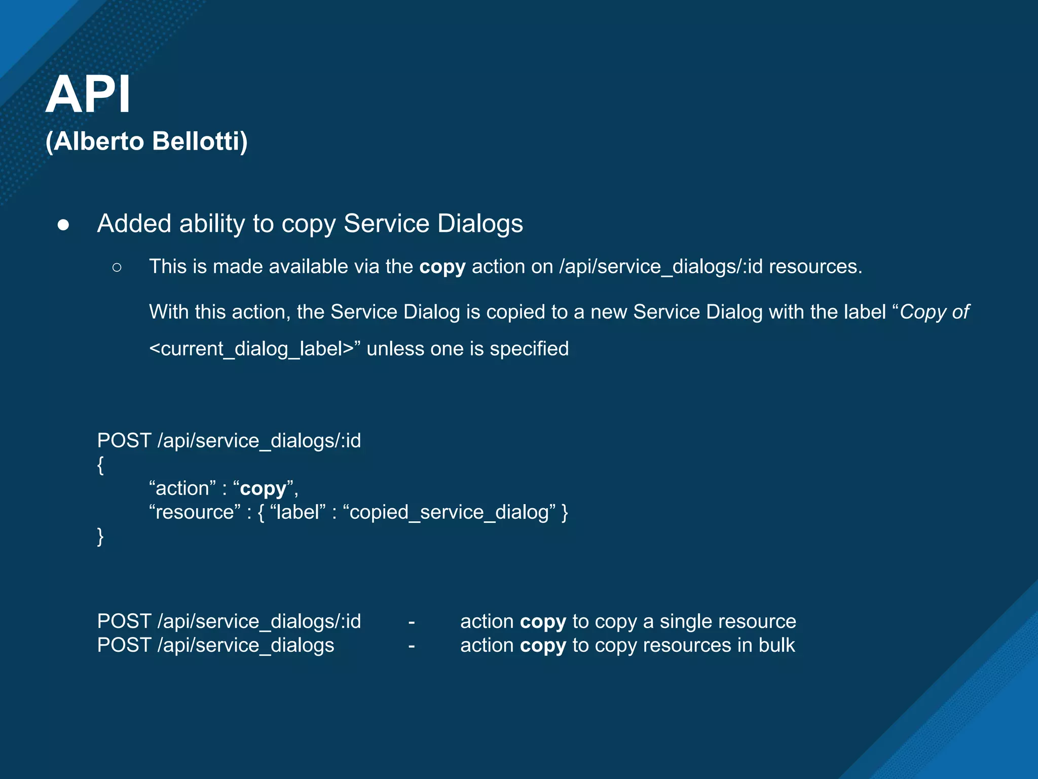 API
(Alberto Bellotti)
● Added ability to copy Service Dialogs
○ This is made available via the copy action on /api/service_dialogs/:id resources.
With this action, the Service Dialog is copied to a new Service Dialog with the label “Copy of
<current_dialog_label>” unless one is specified
POST /api/service_dialogs/:id
{
“action” : “copy”,
“resource” : { “label” : “copied_service_dialog” }
}
POST /api/service_dialogs/:id - action copy to copy a single resource
POST /api/service_dialogs - action copy to copy resources in bulk
 