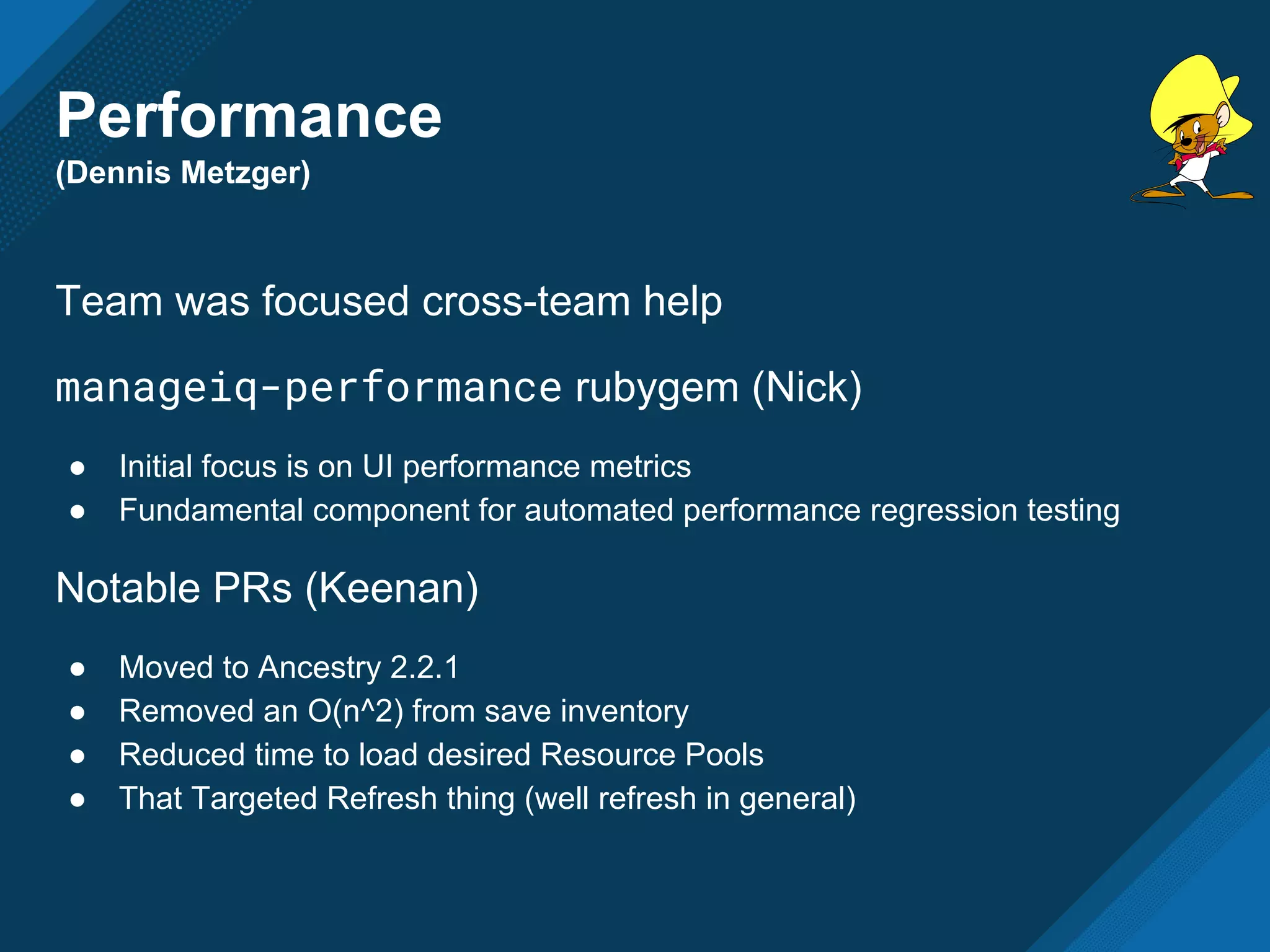 Performance
(Dennis Metzger)
Team was focused cross-team help
manageiq-performance rubygem (Nick)
● Initial focus is on UI performance metrics
● Fundamental component for automated performance regression testing
Notable PRs (Keenan)
● Moved to Ancestry 2.2.1
● Removed an O(n^2) from save inventory
● Reduced time to load desired Resource Pools
● That Targeted Refresh thing (well refresh in general)
 
