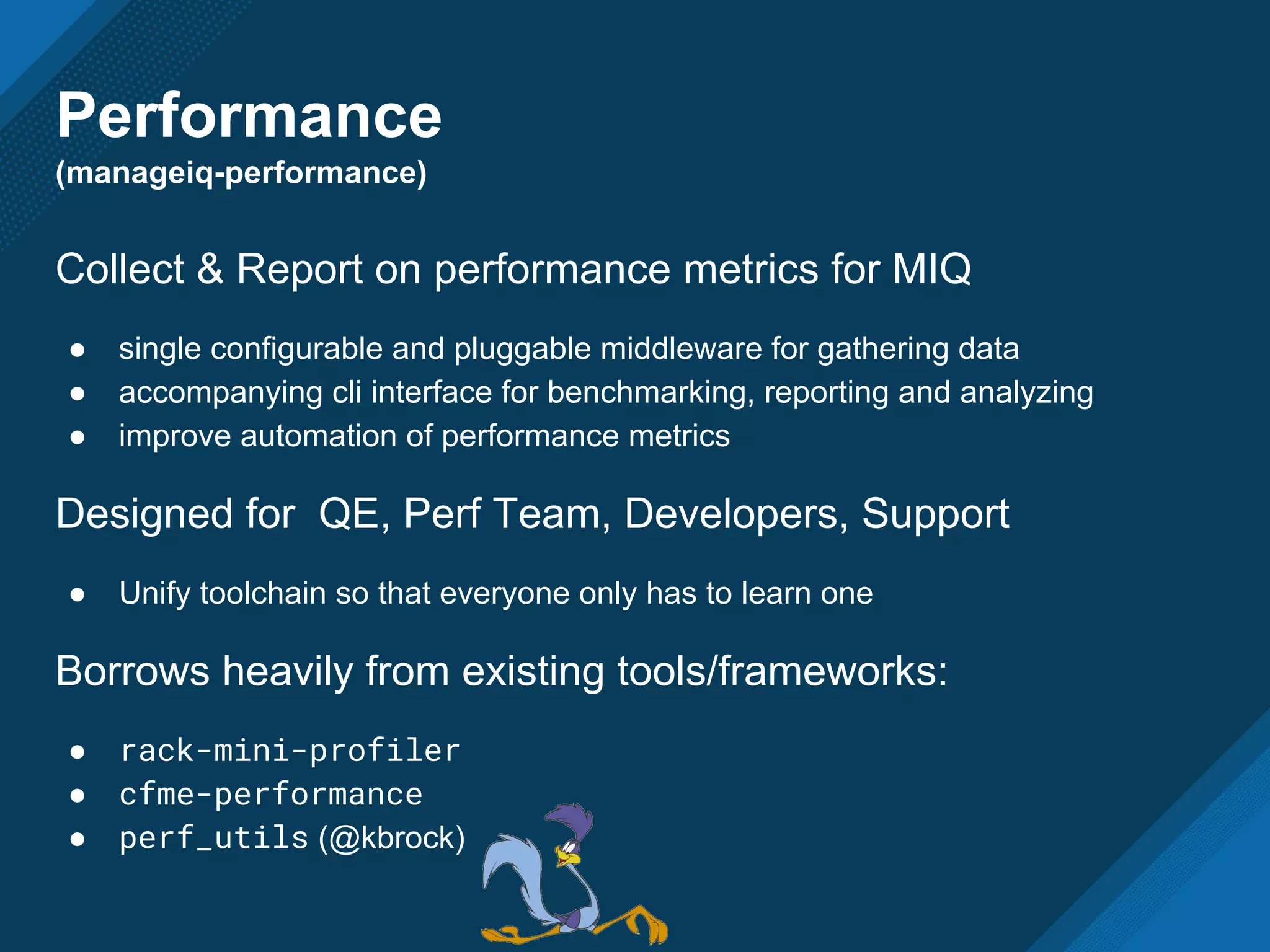 Performance
(manageiq-performance)
Collect & Report on performance metrics for MIQ
● single configurable and pluggable middleware for gathering data
● accompanying cli interface for benchmarking, reporting and analyzing
● improve automation of performance metrics
Designed for QE, Perf Team, Developers, Support
● Unify toolchain so that everyone only has to learn one
Borrows heavily from existing tools/frameworks:
● rack-mini-profiler
● cfme-performance
● perf_utils (@kbrock)
 