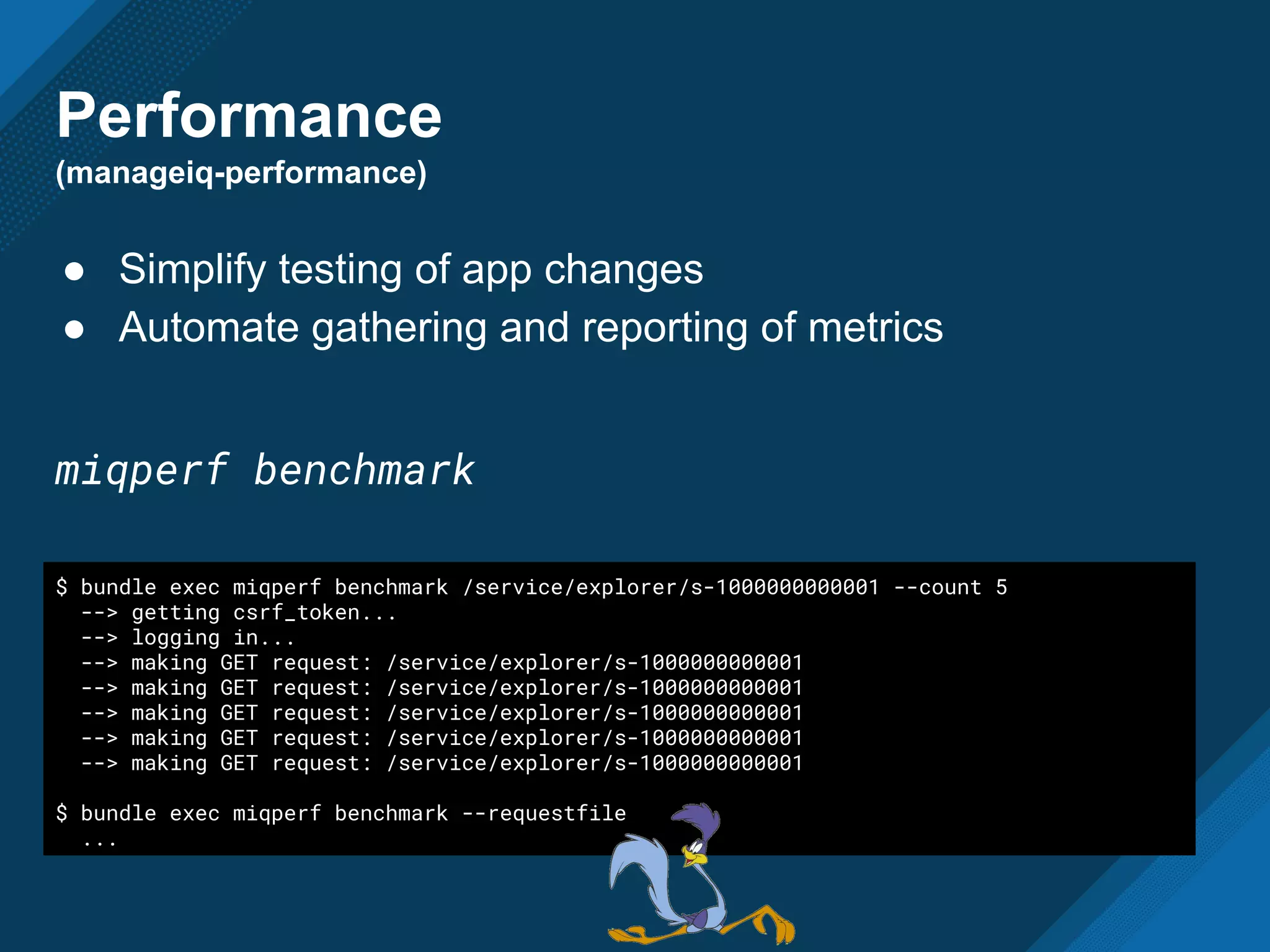 Performance
(manageiq-performance)
● Simplify testing of app changes
● Automate gathering and reporting of metrics
miqperf benchmark
$ bundle exec miqperf benchmark /service/explorer/s-1000000000001 --count 5
--> getting csrf_token...
--> logging in...
--> making GET request: /service/explorer/s-1000000000001
--> making GET request: /service/explorer/s-1000000000001
--> making GET request: /service/explorer/s-1000000000001
--> making GET request: /service/explorer/s-1000000000001
--> making GET request: /service/explorer/s-1000000000001
$ bundle exec miqperf benchmark --requestfile
...
 