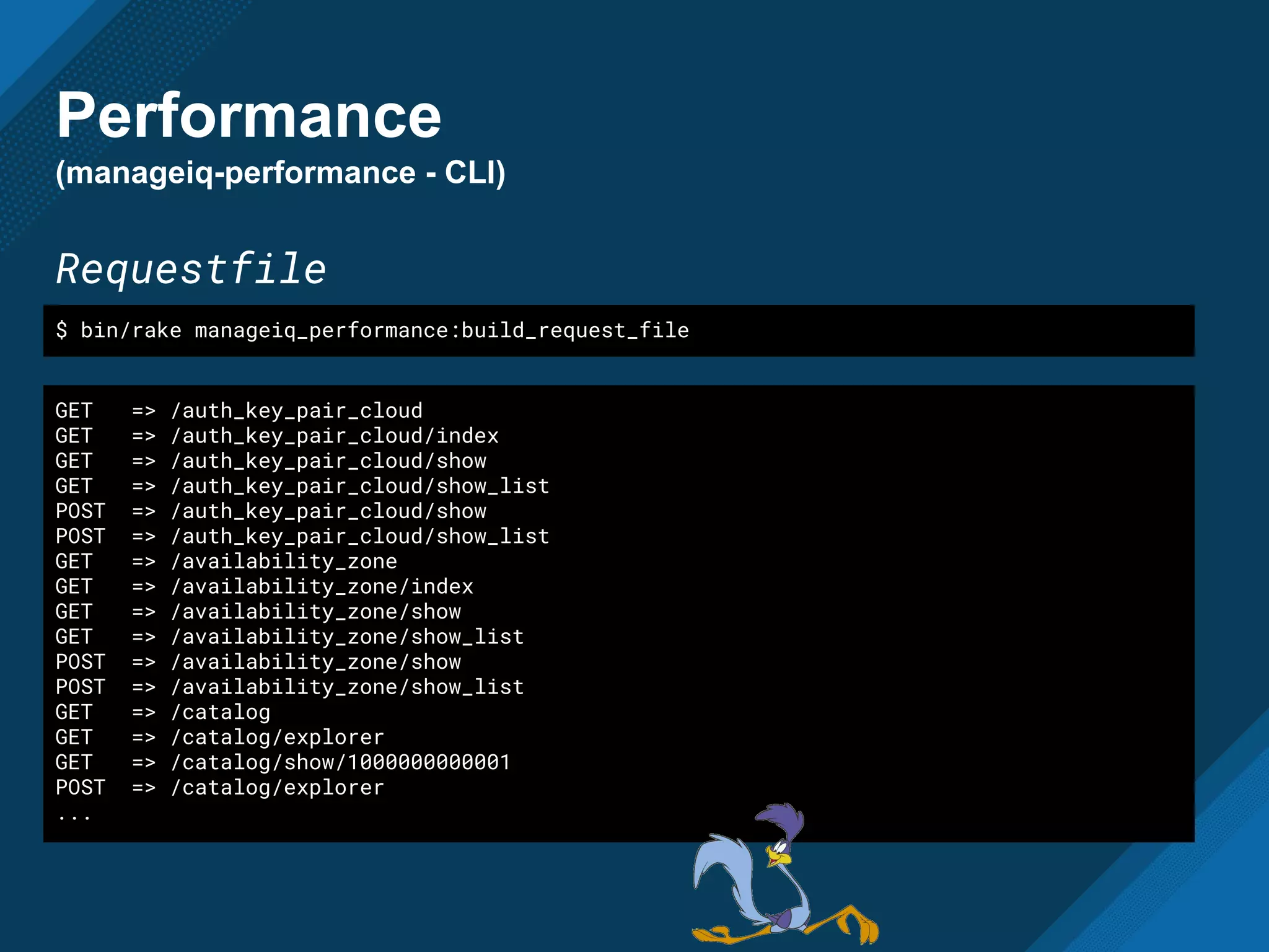 Performance
(manageiq-performance - CLI)
Requestfile
GET => /auth_key_pair_cloud
GET => /auth_key_pair_cloud/index
GET => /auth_key_pair_cloud/show
GET => /auth_key_pair_cloud/show_list
POST => /auth_key_pair_cloud/show
POST => /auth_key_pair_cloud/show_list
GET => /availability_zone
GET => /availability_zone/index
GET => /availability_zone/show
GET => /availability_zone/show_list
POST => /availability_zone/show
POST => /availability_zone/show_list
GET => /catalog
GET => /catalog/explorer
GET => /catalog/show/1000000000001
POST => /catalog/explorer
...
$ bin/rake manageiq_performance:build_request_file
 
