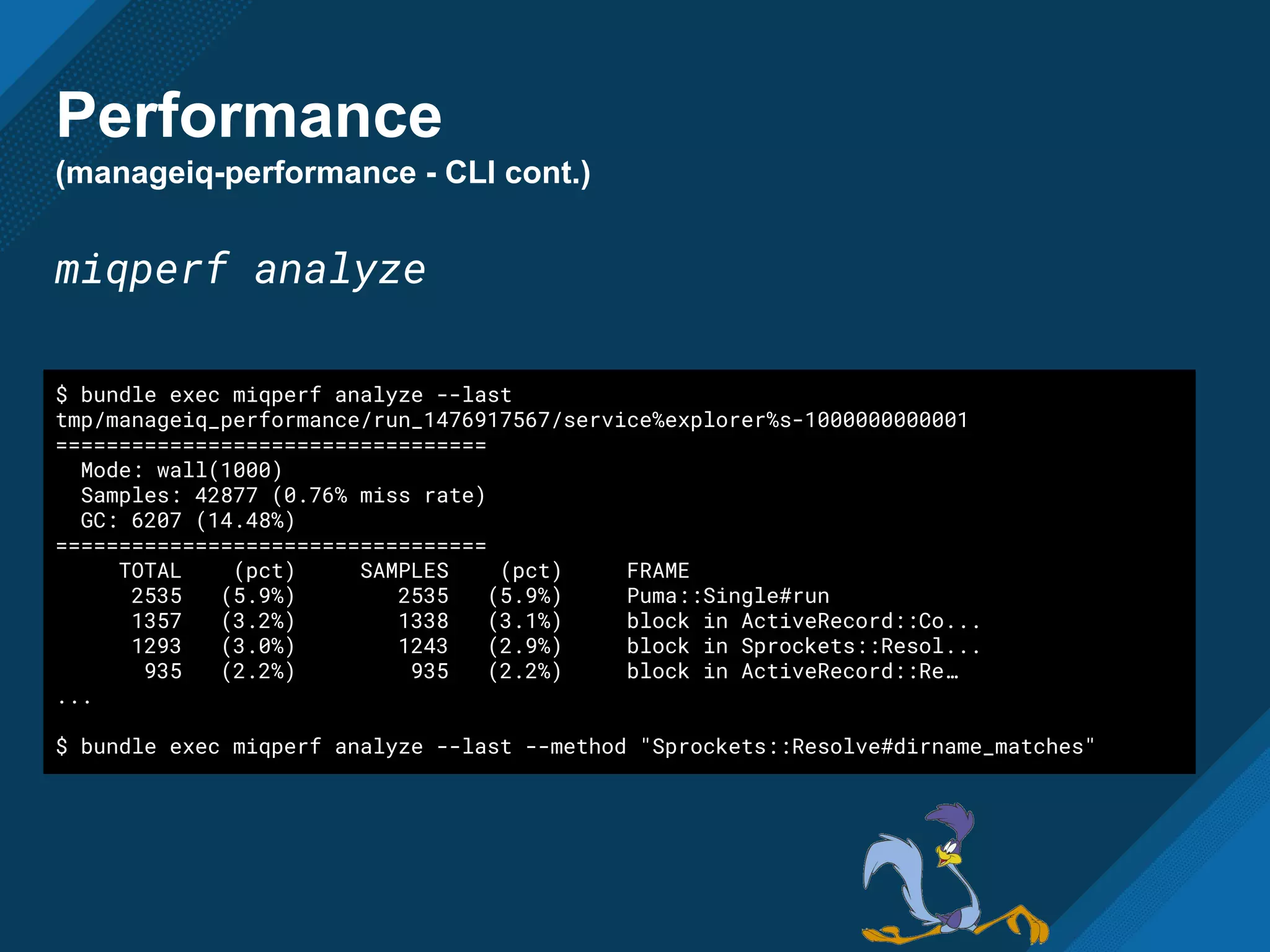 Performance
(manageiq-performance - CLI cont.)
miqperf analyze
$ bundle exec miqperf analyze --last
tmp/manageiq_performance/run_1476917567/service%explorer%s-1000000000001
==================================
Mode: wall(1000)
Samples: 42877 (0.76% miss rate)
GC: 6207 (14.48%)
==================================
TOTAL (pct) SAMPLES (pct) FRAME
2535 (5.9%) 2535 (5.9%) Puma::Single#run
1357 (3.2%) 1338 (3.1%) block in ActiveRecord::Co...
1293 (3.0%) 1243 (2.9%) block in Sprockets::Resol...
935 (2.2%) 935 (2.2%) block in ActiveRecord::Re…
...
$ bundle exec miqperf analyze --last --method "Sprockets::Resolve#dirname_matches"
 