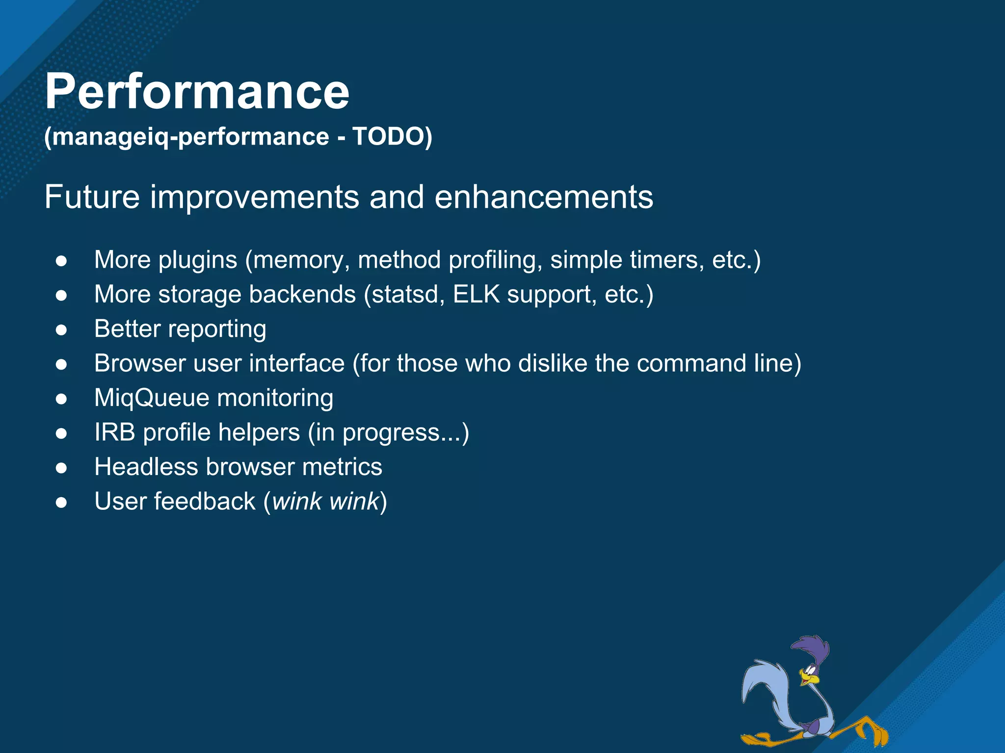 Performance
(manageiq-performance - TODO)
Future improvements and enhancements
● More plugins (memory, method profiling, simple timers, etc.)
● More storage backends (statsd, ELK support, etc.)
● Better reporting
● Browser user interface (for those who dislike the command line)
● MiqQueue monitoring
● IRB profile helpers (in progress...)
● Headless browser metrics
● User feedback (wink wink)
 