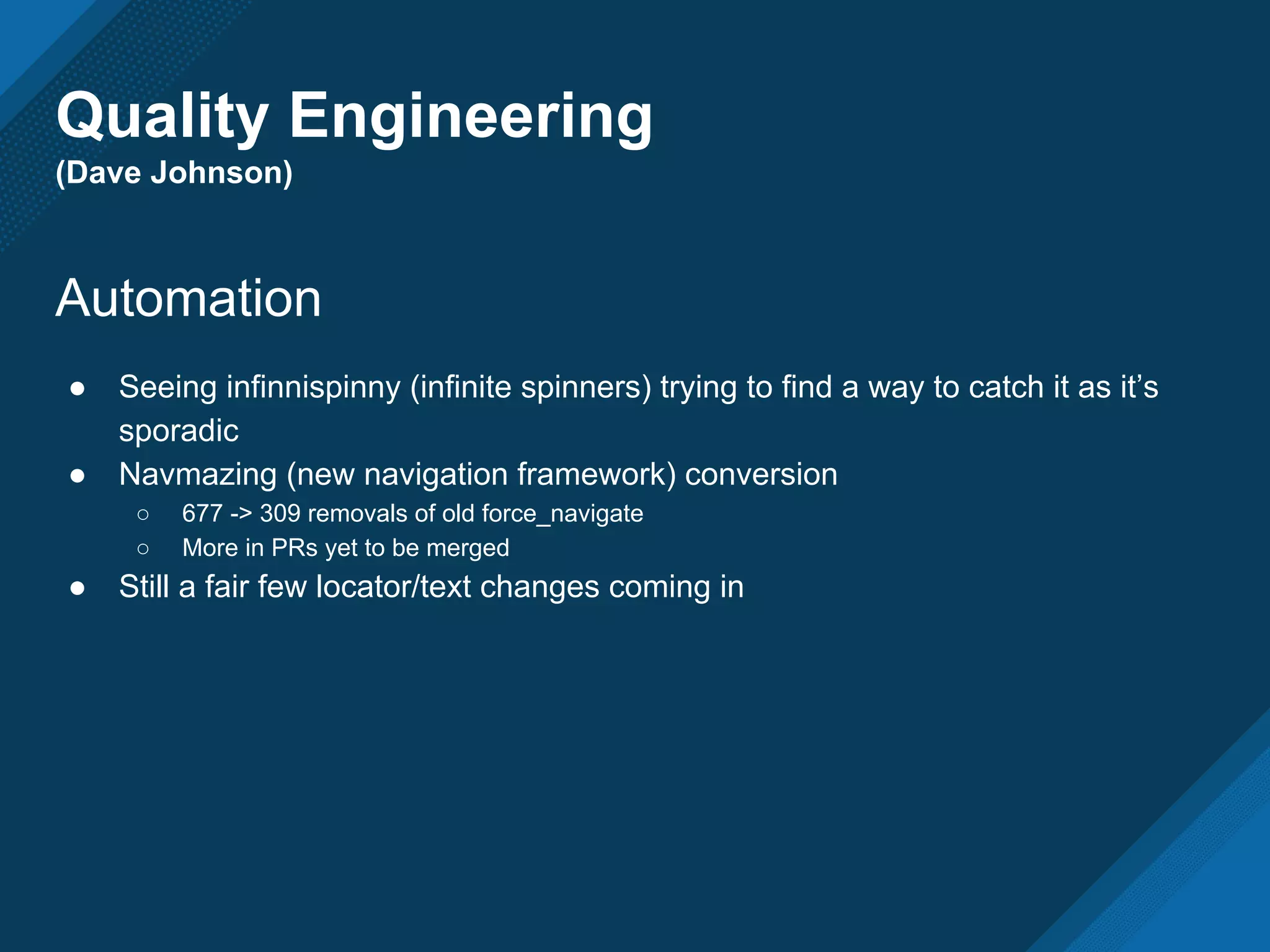 Quality Engineering
(Dave Johnson)
Automation
● Seeing infinnispinny (infinite spinners) trying to find a way to catch it as it’s
sporadic
● Navmazing (new navigation framework) conversion
○ 677 -> 309 removals of old force_navigate
○ More in PRs yet to be merged
● Still a fair few locator/text changes coming in
 