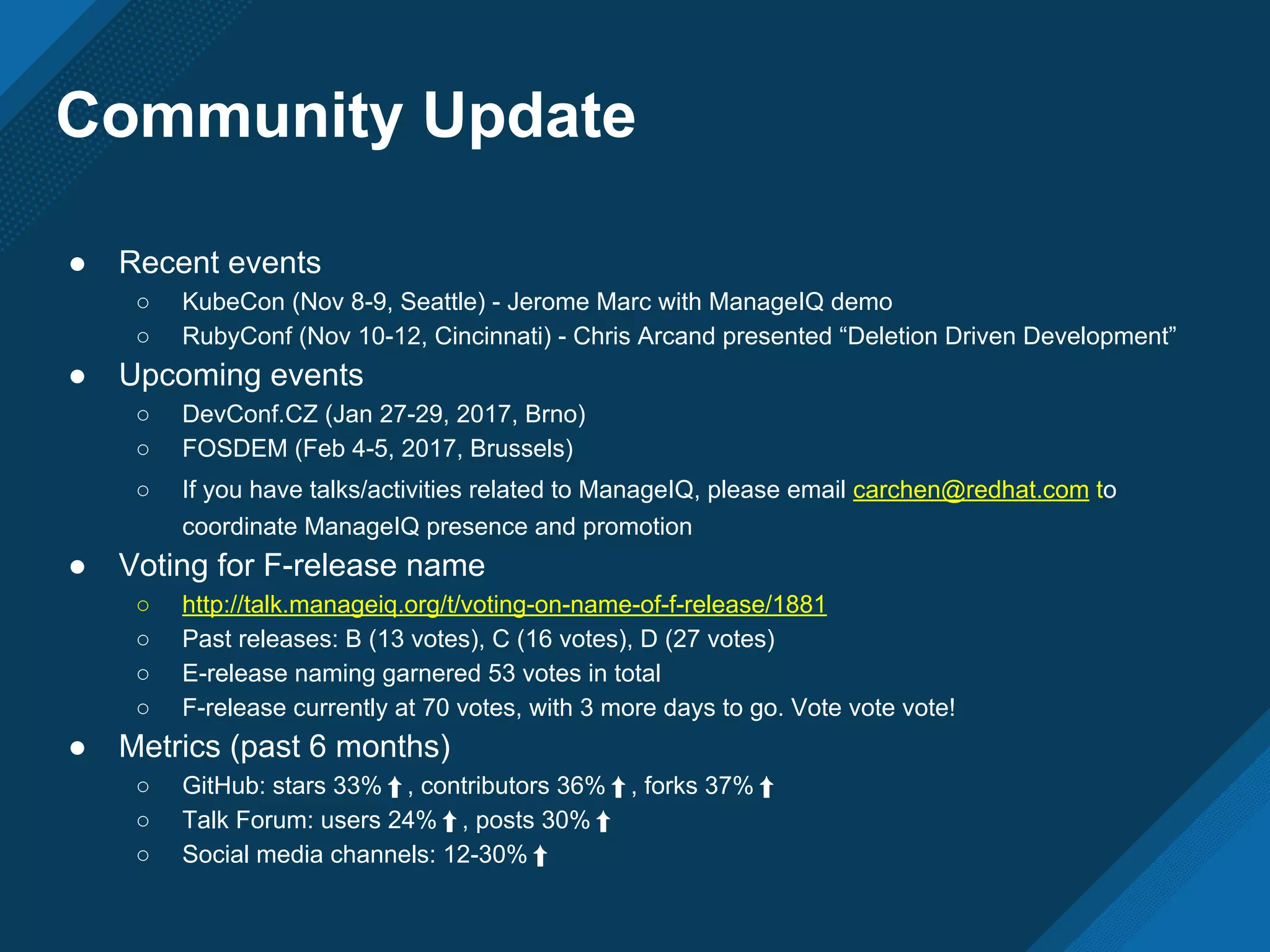 Community Update
● Recent events
○ KubeCon (Nov 8-9, Seattle) - Jerome Marc with ManageIQ demo
○ RubyConf (Nov 10-12, Cincinnati) - Chris Arcand presented “Deletion Driven Development”
● Upcoming events
○ DevConf.CZ (Jan 27-29, 2017, Brno)
○ FOSDEM (Feb 4-5, 2017, Brussels)
○ If you have talks/activities related to ManageIQ, please email carchen@redhat.com to
coordinate ManageIQ presence and promotion
● Voting for F-release name
○ http://talk.manageiq.org/t/voting-on-name-of-f-release/1881
○ Past releases: B (13 votes), C (16 votes), D (27 votes)
○ E-release naming garnered 53 votes in total
○ F-release currently at 70 votes, with 3 more days to go. Vote vote vote!
● Metrics (past 6 months)
○ GitHub: stars 33%⬆, contributors 36%⬆, forks 37%⬆
○ Talk Forum: users 24%⬆, posts 30%⬆
○ Social media channels: 12-30%⬆
 