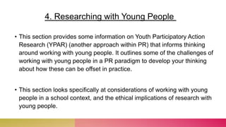 • This section provides some information on Youth Participatory Action
Research (YPAR) (another approach within PR) that informs thinking
around working with young people. It outlines some of the challenges of
working with young people in a PR paradigm to develop your thinking
about how these can be offset in practice.
• This section looks specifically at considerations of working with young
people in a school context, and the ethical implications of research with
young people.
4. Researching with Young People
 