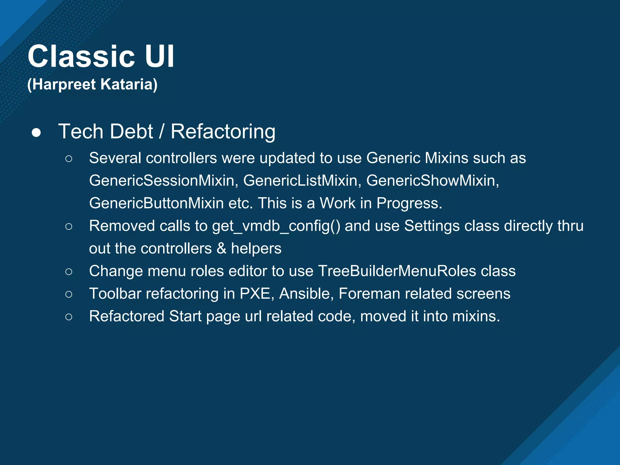 Classic UI
(Harpreet Kataria)
● Tech Debt / Refactoring
○ Several controllers were updated to use Generic Mixins such as
GenericSessionMixin, GenericListMixin, GenericShowMixin,
GenericButtonMixin etc. This is a Work in Progress.
○ Removed calls to get_vmdb_config() and use Settings class directly thru
out the controllers & helpers
○ Change menu roles editor to use TreeBuilderMenuRoles class
○ Toolbar refactoring in PXE, Ansible, Foreman related screens
○ Refactored Start page url related code, moved it into mixins.
 