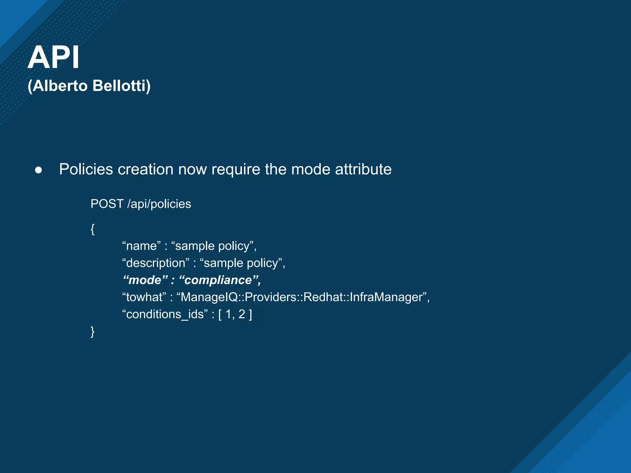 API
(Alberto Bellotti)
● Policies creation now require the mode attribute
POST /api/policies
{
“name” : “sample policy”,
“description” : “sample policy”,
“mode” : “compliance”,
“towhat” : “ManageIQ::Providers::Redhat::InfraManager”,
“conditions_ids” : [ 1, 2 ]
}
 
