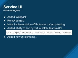 Service UI
(Chris Kacerguis)
● Added Webpack
● Removed gulp
● Initial implementation of Protractor / Karma testing
● Added ability to sort by virtual attributes via API
● Added new UI elements...
GET /api/vms?sort_by=host_name&order=desc
 