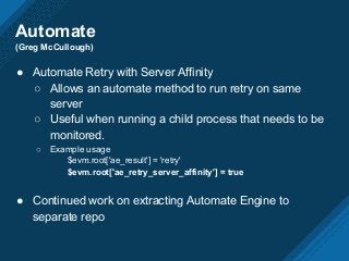 Automate
(Greg McCullough)
● Automate Retry with Server Affinity
○ Allows an automate method to run retry on same
server
○ Useful when running a child process that needs to be
monitored.
○ Example usage
$evm.root['ae_result'] = 'retry'
$evm.root['ae_retry_server_affinity'] = true
● Continued work on extracting Automate Engine to
separate repo
 