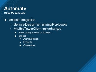Automate
(Greg McCullough)
● Ansible Integration
○ Service Design for running Playbooks
○ AnsibleTowerClient gem changes
■ Allow calling create on models
■ Expose
● ActivityStream
● Projects
● Credentials
 