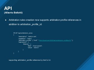 API
(Alberto Bellotti)
● Arbitration rules creation now supports arbitration profile references in
addition to arbitration_profile_id:
POST /api/arbitration_rules
{
“description” : “admin rule”,
“operation” : “inject”,
“arbitration_profile” : { “href” : “http://localhost:3000/api/arbitration_profiles/11” },
“expression” : {
“EQUAL” : {
“field” : “User-userid”,
“value” : “admin”
}
}
}
supporting arbitration_profile reference by href or id.
 