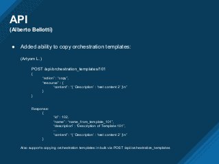 API
(Alberto Bellotti)
● Added ability to copy orchestration templates:
(Artyom L.)
POST /api/orchestration_templates/101
{
“action” : “copy”,
“resource” : {
“content” : “{ ‘Description’ : ‘test content 2’ }n”
}
}
Response:
{
“id” : 102,
“name” : “name_from_template_101”,
“description” : “Description of Template 101”,
...
“content” : “{ ‘Description’ : ‘test content 2’ }n”
}
Also supports copying orchestration templates in bulk via POST /api/orchestration_templates
 
