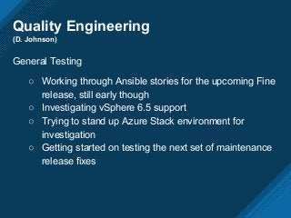 Quality Engineering
(D. Johnson)
General Testing
○ Working through Ansible stories for the upcoming Fine
release, still early though
○ Investigating vSphere 6.5 support
○ Trying to stand up Azure Stack environment for
investigation
○ Getting started on testing the next set of maintenance
release fixes
 